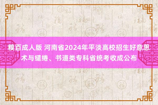 糗百成人版 河南省2024年平淡高校招生好意思术与缱绻、书道类专科省统考收成公布