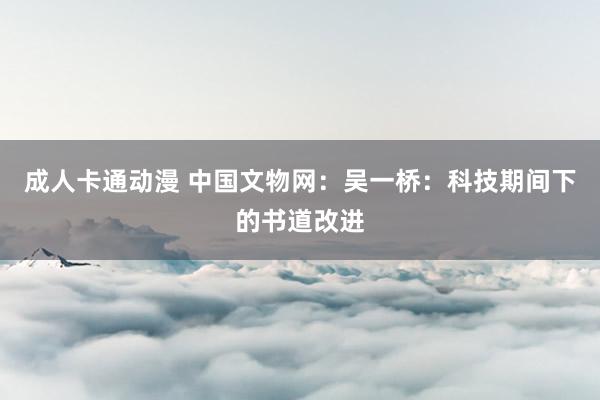 成人卡通动漫 中国文物网：吴一桥：科技期间下的书道改进