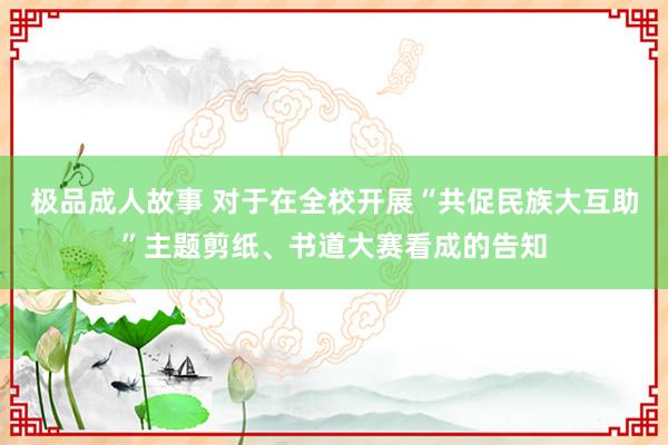 极品成人故事 对于在全校开展“共促民族大互助”主题剪纸、书道大赛看成的告知