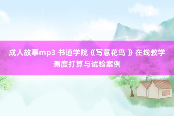 成人故事mp3 书道学院《写意花鸟 》在线教学测度打算与试验案例