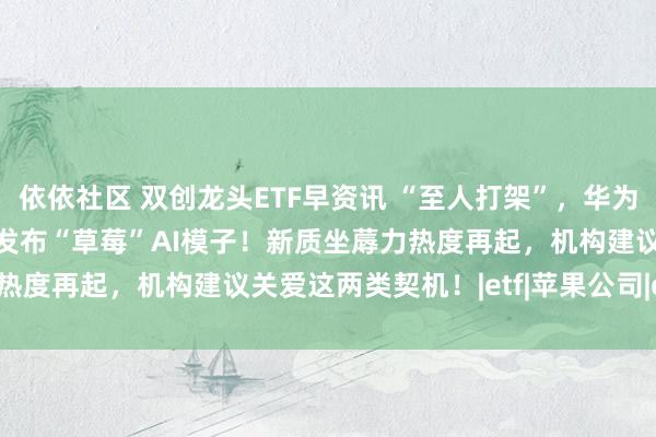 依依社区 双创龙头ETF早资讯 “至人打架”，华为暂胜苹果？OpenAI拟发布“草莓”AI模子！新质坐蓐力热度再起，机构建议关爱这两类契机！|etf|苹果公司|openai