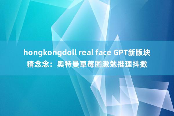 hongkongdoll real face GPT新版块猜念念：奥特曼草莓图激勉推理抖擞