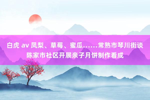 白虎 av 凤梨、草莓、蜜瓜……常熟市琴川街谈陈家市社区开展亲子月饼制作看成