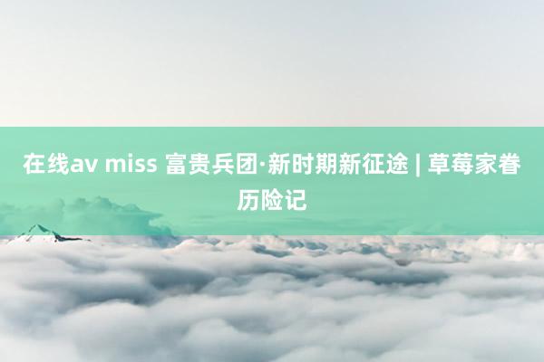 在线av miss 富贵兵团·新时期新征途 | 草莓家眷历险记