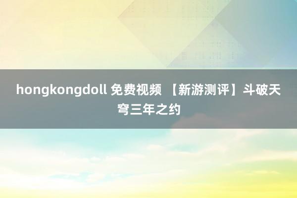 hongkongdoll 免费视频 【新游测评】斗破天穹三年之约