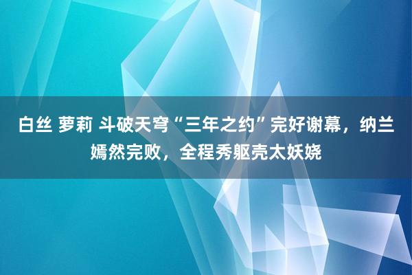 白丝 萝莉 斗破天穹“三年之约”完好谢幕，纳兰嫣然完败，全程秀躯壳太妖娆