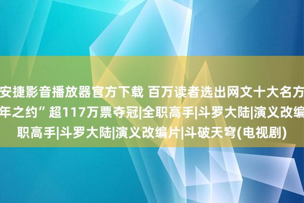 安捷影音播放器官方下载 百万读者选出网文十大名方法 “《斗破天穹》三年之约”超117万票夺冠|全职高手|斗罗大陆|演义改编片|斗破天穹(电视剧)