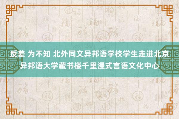 反差 为不知 北外同文异邦语学校学生走进北京异邦语大学藏书楼千里浸式言语文化中心