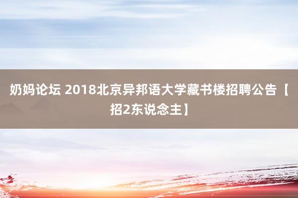 奶妈论坛 2018北京异邦语大学藏书楼招聘公告【招2东说念主】