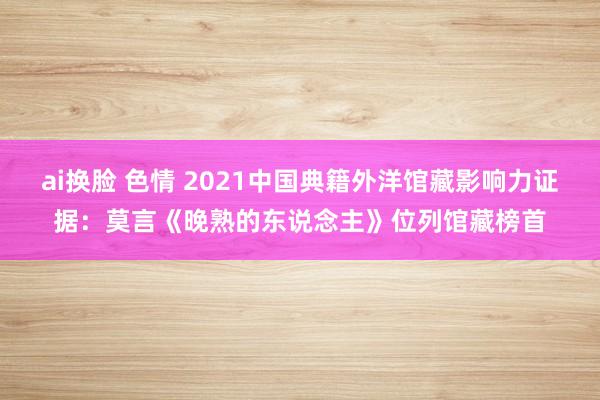 ai换脸 色情 2021中国典籍外洋馆藏影响力证据：莫言《晚熟的东说念主》位列馆藏榜首