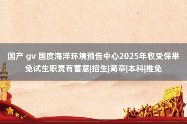 国产 gv 国度海洋环境预告中心2025年收受保举免试生职责有蓄意|招生|简章|本科|推免