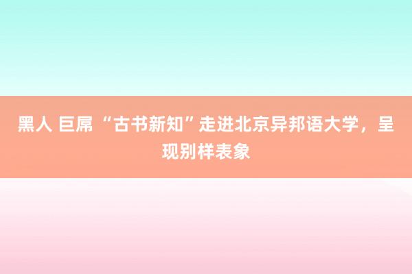 黑人 巨屌 “古书新知”走进北京异邦语大学，呈现别样表象