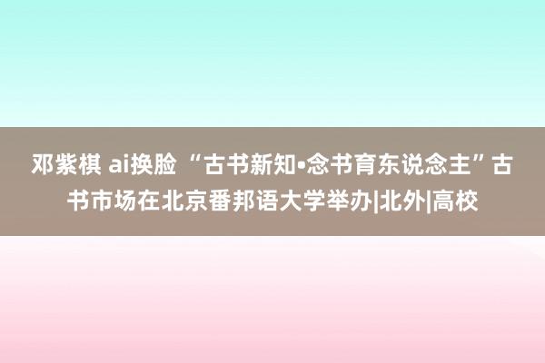 邓紫棋 ai换脸 “古书新知•念书育东说念主”古书市场在北京番邦语大学举办|北外|高校