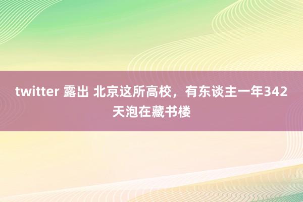 twitter 露出 北京这所高校，有东谈主一年342天泡在藏书楼