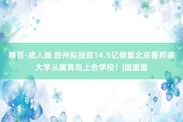 糗百-成人版 胶州拟投资14.5亿修复北京番邦语大学从属青岛上合学校！|国里面