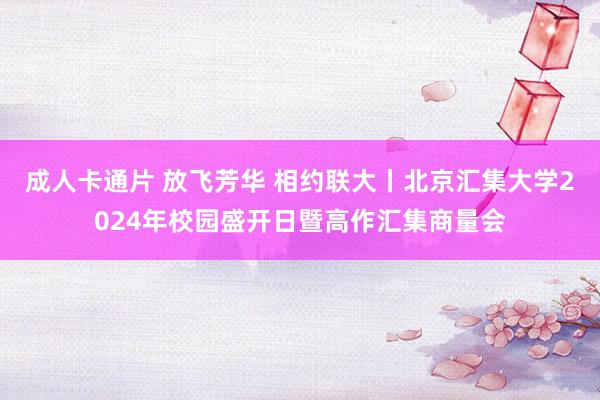 成人卡通片 放飞芳华 相约联大丨北京汇集大学2024年校园盛开日暨高作汇集商量会