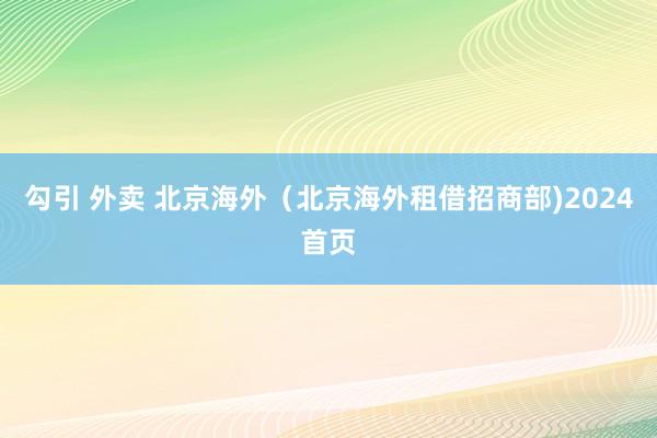 勾引 外卖 北京海外（北京海外租借招商部)2024首页